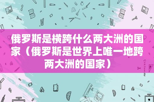 俄罗斯是横跨什么两大洲的国家（俄罗斯是世界上唯一地跨两大洲的国家）