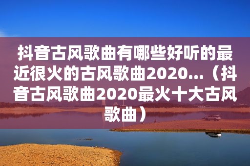 抖音古风歌曲有哪些好听的最近很火的古风歌曲2020...（抖音古风歌曲2020最火十大古风歌曲）