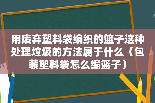 用废弃塑料袋编织的篮子这种处理垃圾的方法属于什么（包装塑料袋怎么编篮子）