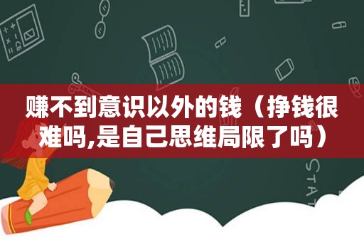 赚不到意识以外的钱（挣钱很难吗,是自己思维局限了吗）