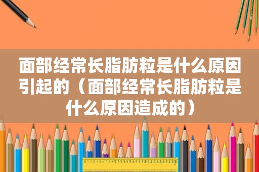 面部经常长脂肪粒是什么原因引起的（面部经常长脂肪粒是什么原因造成的）