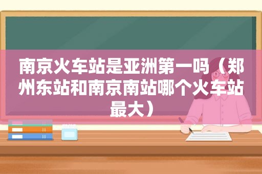 南京火车站是亚洲第一吗（郑州东站和南京南站哪个火车站最大）