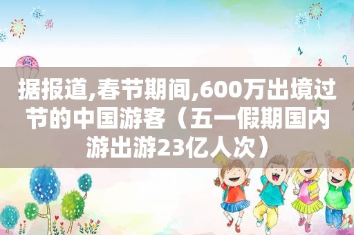 据报道,春节期间,600万出境过节的中国游客（五一假期国内游出游23亿人次）