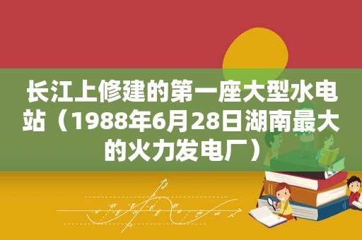 长江上修建的第一座大型水电站（1988年6月28日湖南最大的火力发电厂）