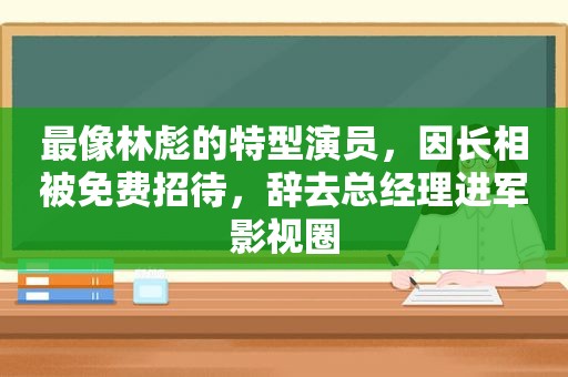 最像林彪的特型演员，因长相被免费招待，辞去总经理进军影视圈