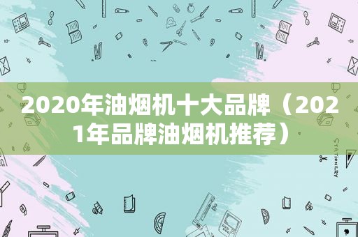 2020年油烟机十大品牌（2021年品牌油烟机推荐）