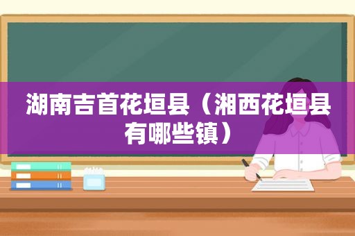 湖南吉首花垣县（湘西花垣县有哪些镇）