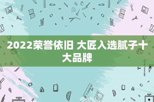 2022荣誉依旧 大匠入选腻子十大品牌