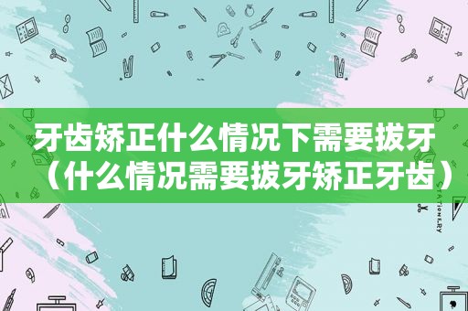 牙齿矫正什么情况下需要拔牙（什么情况需要拔牙矫正牙齿）