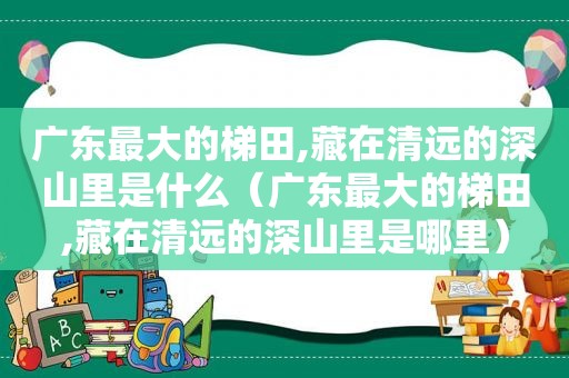 广东最大的梯田,藏在清远的深山里是什么（广东最大的梯田,藏在清远的深山里是哪里）