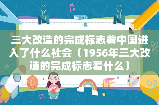 三大改造的完成标志着中国进入了什么社会（1956年三大改造的完成标志着什么）