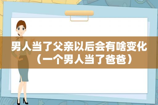 男人当了父亲以后会有啥变化（一个男人当了爸爸）