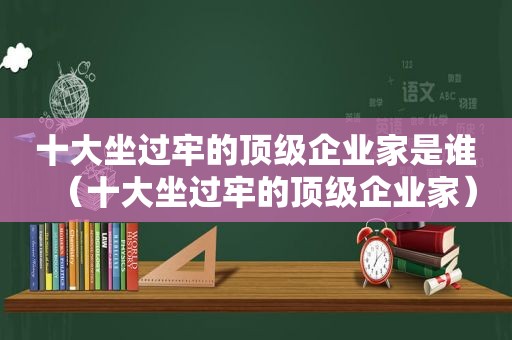 十大坐过牢的顶级企业家是谁（十大坐过牢的顶级企业家）