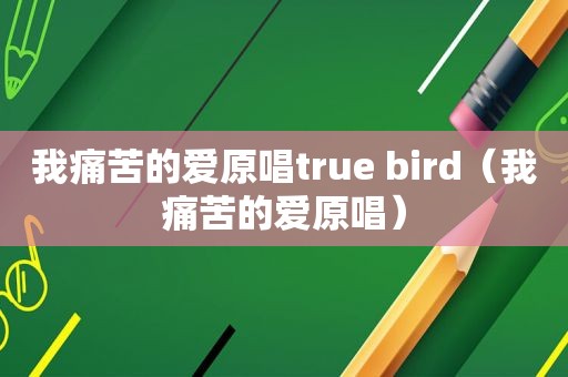 我痛苦的爱原唱true bird（我痛苦的爱原唱）