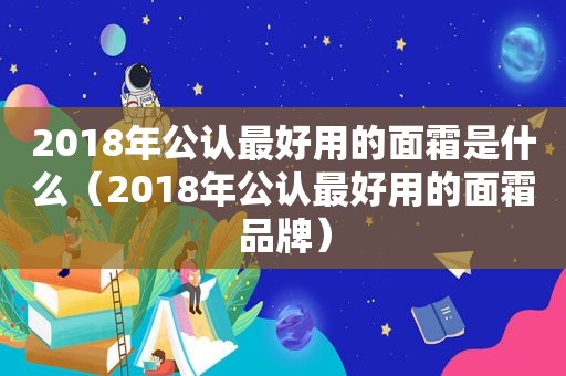 2018年公认最好用的面霜是什么（2018年公认最好用的面霜品牌）