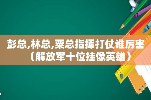 彭总,林总,粟总指挥打仗谁厉害（ *** 十位挂像英雄）