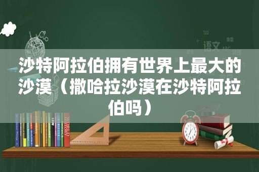 沙特 *** 拥有世界上最大的沙漠（撒哈拉沙漠在沙特 *** 吗）