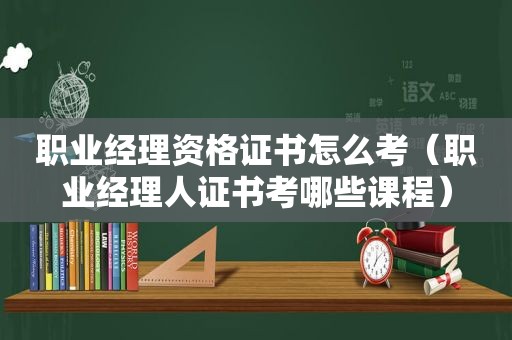 职业经理资格证书怎么考（职业经理人证书考哪些课程）