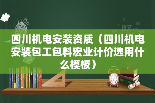 四川机电安装资质（四川机电安装包工包料宏业计价选用什么模板）