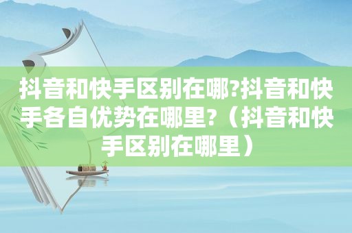 抖音和快手区别在哪?抖音和快手各自优势在哪里?（抖音和快手区别在哪里）