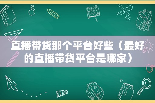 直播带货那个平台好些（最好的直播带货平台是哪家）