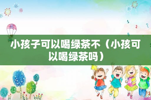 小孩子可以喝绿茶不（小孩可以喝绿茶吗）