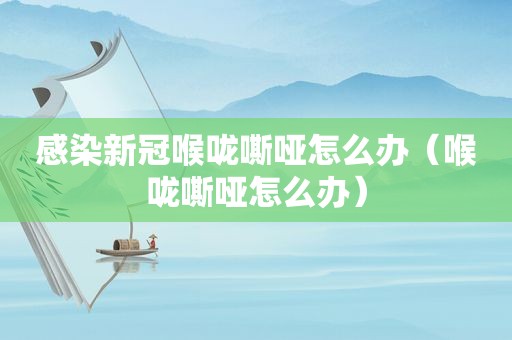 感染新冠喉咙嘶哑怎么办（喉咙嘶哑怎么办）