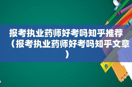 报考执业药师好考吗知乎推荐（报考执业药师好考吗知乎文章）