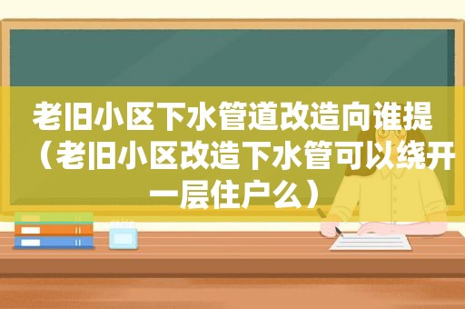 老旧小区下水管道改造向谁提（老旧小区改造下水管可以绕开一层住户么）