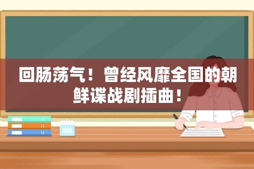 回肠荡气！曾经风靡全国的朝鲜谍战剧插曲！