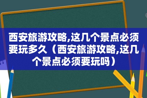 西安旅游攻略,这几个景点必须要玩多久（西安旅游攻略,这几个景点必须要玩吗）