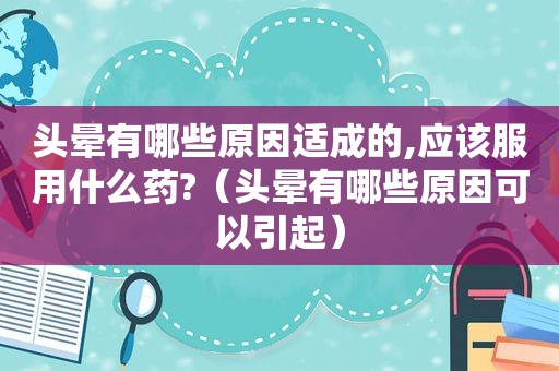 头晕有哪些原因适成的,应该服用什么药?（头晕有哪些原因可以引起）