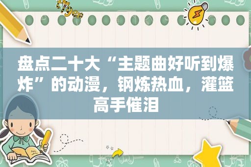 盘点二十大“主题曲好听到爆炸”的动漫，钢炼热血，灌篮高手催泪