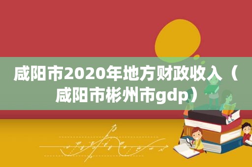 咸阳市2020年地方财政收入（咸阳市彬州市gdp）