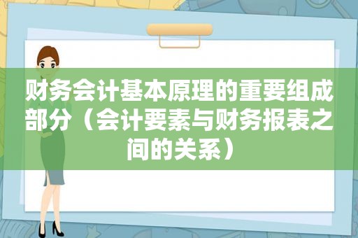 财务会计基本原理的重要组成部分（会计要素与财务报表之间的关系）