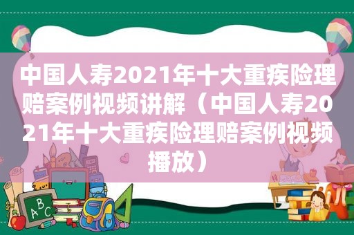 中国人寿2021年十大重疾险理赔案例视频讲解（中国人寿2021年十大重疾险理赔案例视频播放）