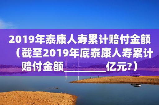 2019年泰康人寿累计赔付金额（截至2019年底泰康人寿累计赔付金额________亿元?）