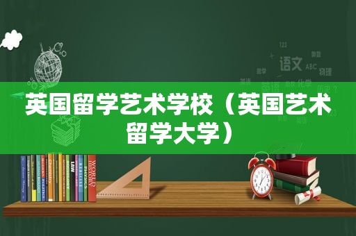 英国留学艺术学校（英国艺术留学大学）