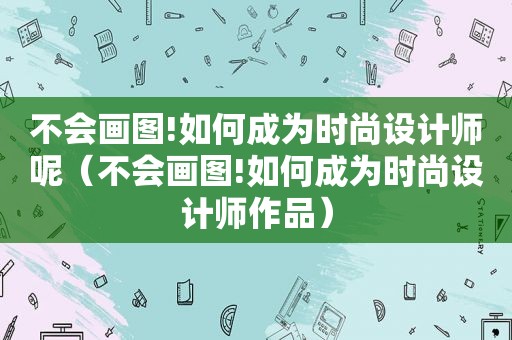 不会画图!如何成为时尚设计师呢（不会画图!如何成为时尚设计师作品）