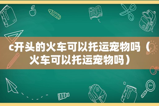 c开头的火车可以托运宠物吗（火车可以托运宠物吗）