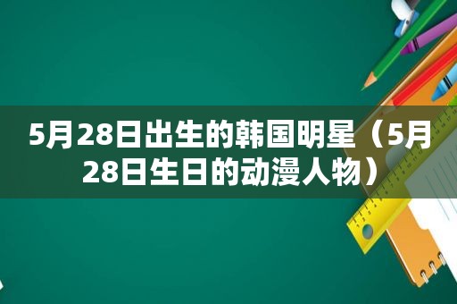 5月28日出生的韩国明星（5月28日生日的动漫人物）