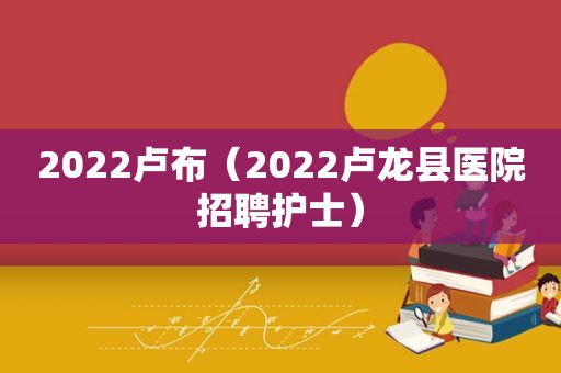 2022卢布（2022卢龙县医院招聘护士）