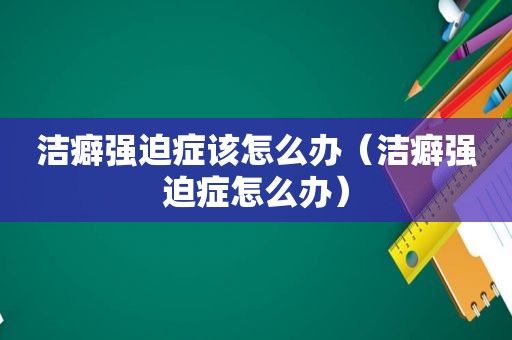 洁癖强迫症该怎么办（洁癖强迫症怎么办）