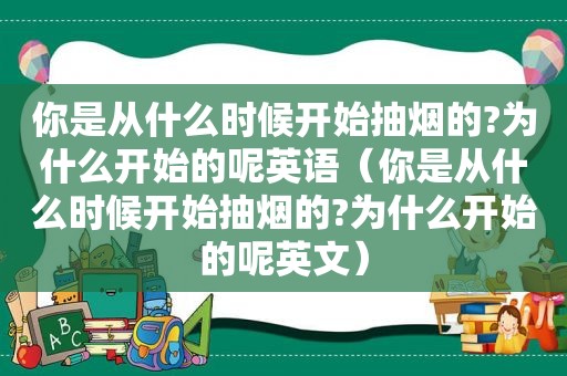 你是从什么时候开始抽烟的?为什么开始的呢英语（你是从什么时候开始抽烟的?为什么开始的呢英文）