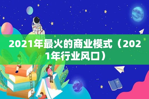 2021年最火的商业模式（2021年行业风口）