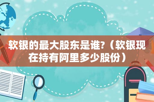 软银的最大股东是谁?（软银现在持有阿里多少股份）