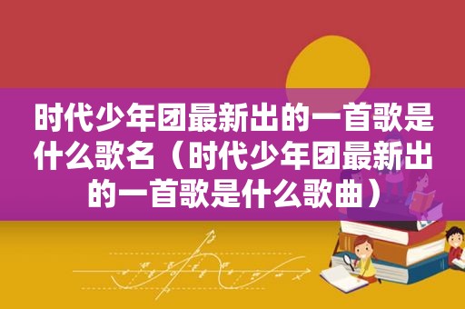 时代少年团最新出的一首歌是什么歌名（时代少年团最新出的一首歌是什么歌曲）