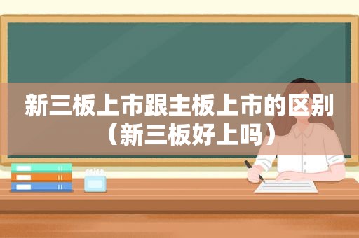 新三板上市跟主板上市的区别（新三板好上吗）