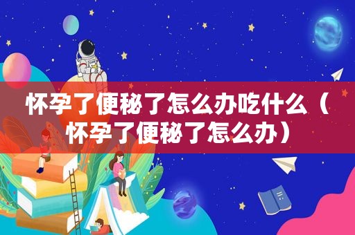 怀孕了便秘了怎么办吃什么（怀孕了便秘了怎么办）