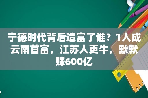 宁德时代背后造富了谁？1人成云南首富，江苏人更牛，默默赚600亿